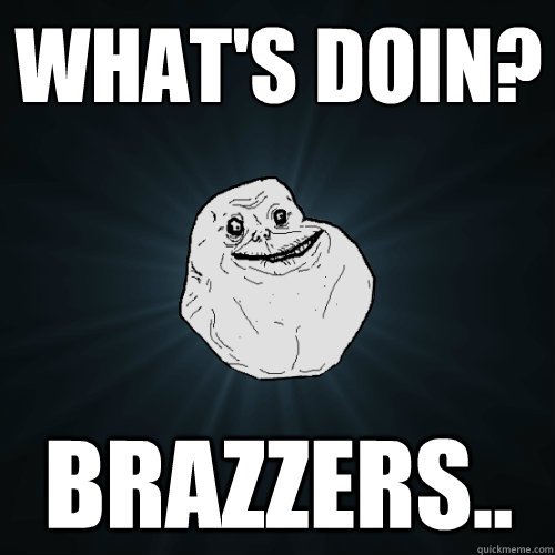 What's doin? braZZERS..  Forever Alone