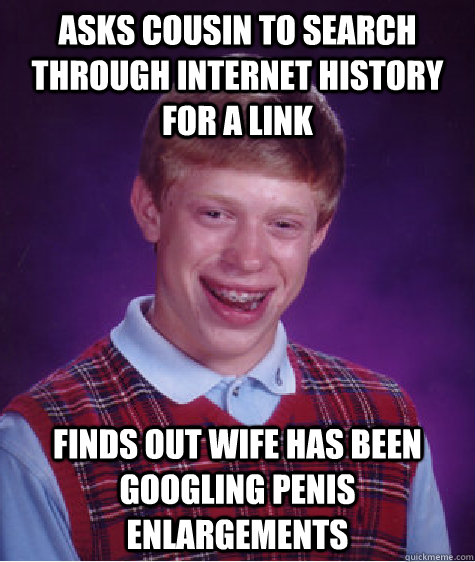 Asks cousin to search through internet history for a link Finds out wife has been Googling penis enlargements  - Asks cousin to search through internet history for a link Finds out wife has been Googling penis enlargements   Bad Luck Brian