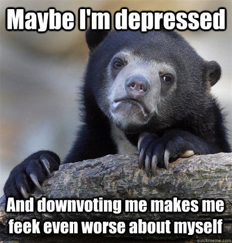 Maybe I'm depressed And downvoting me makes me feek even worse about myself  Confession Bear