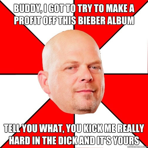 Buddy, I got to try to make a profit off this Bieber album Tell you what, you kick me really hard in the dick and it's yours  Pawn Star