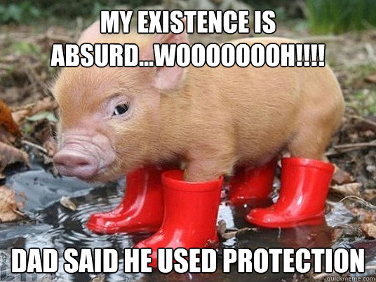 MY EXISTENCE IS ABSURD...woooooooh!!!! DAD said he used protection  