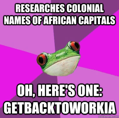 Researches colonial names of African capitals Oh, here's one: Getbacktoworkia  Foul Bachelorette Frog