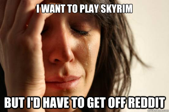 I want to play Skyrim but I'd have to get off Reddit  First World Problems