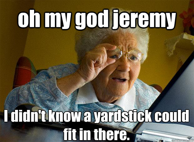 oh my god jeremy I didn't know a yardstick could fit in there.    Grandma finds the Internet