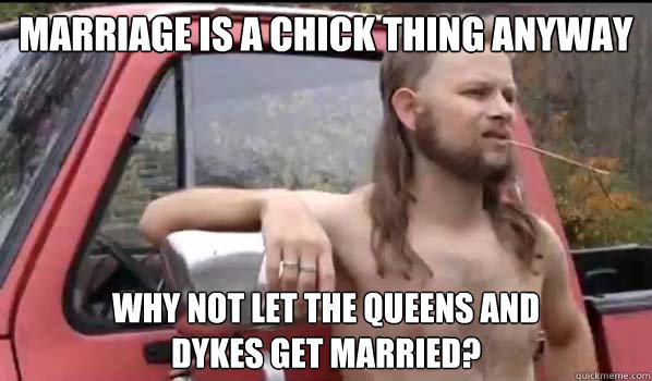 Marriage is a chick thing anyway why not let the queens and 
dykes get married?  Almost Politically Correct Redneck