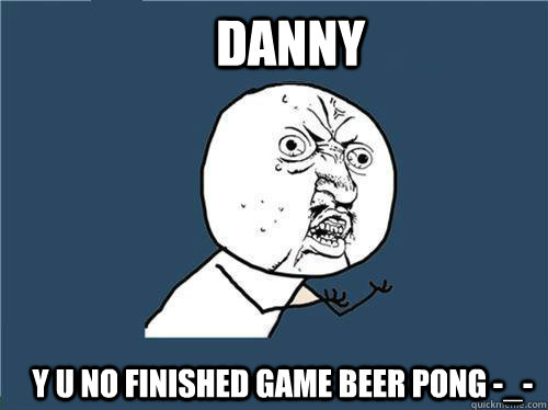 danny y u no finished game beer pong -_-  Why you no