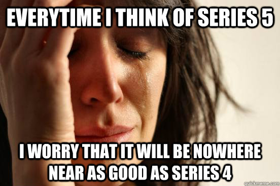 everytime i think of series 5 i worry that it will be nowhere near as good as series 4 - everytime i think of series 5 i worry that it will be nowhere near as good as series 4  First World Problems