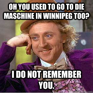 Oh you used to go to Die Maschine in Winnipeg too? I do not remember you.  Condescending Wonka