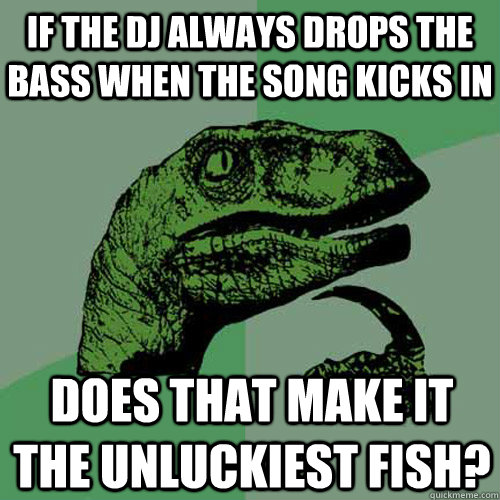 If the dj always drops the bass when the song kicks in Does that make it the unluckiest fish? - If the dj always drops the bass when the song kicks in Does that make it the unluckiest fish?  Philosoraptor