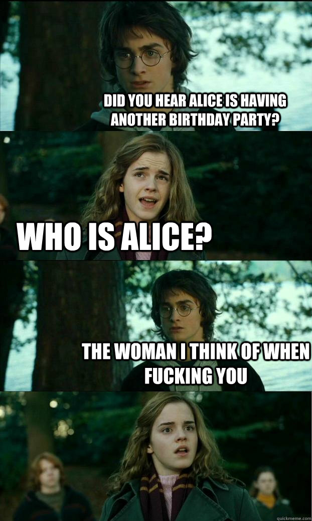 Did you hear Alice is having another birthday party? Who is alice? The woman i think of when fucking you  Horny Harry