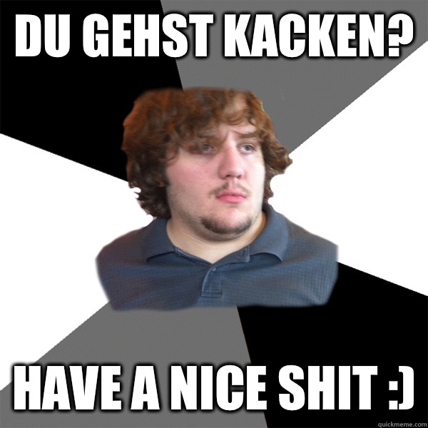 Du gehst kacken? Have a nice shit :)  Family Tech Support Guy