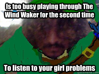 Is too busy playing through The Wind Waker for the second time To listen to your girl problems  