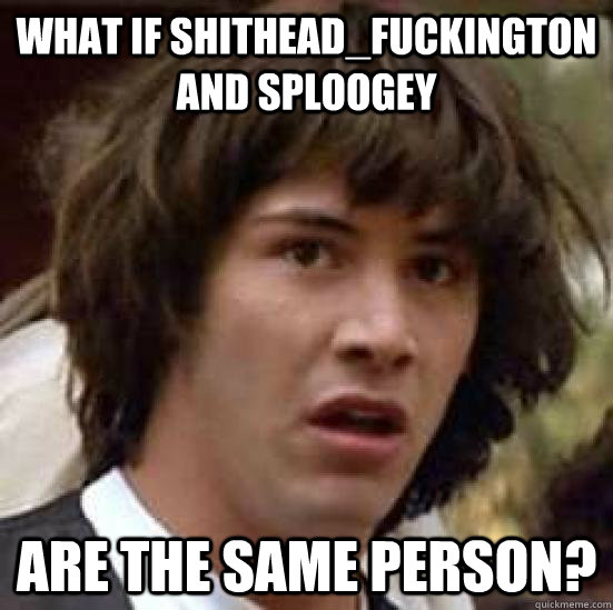 What if Shithead_Fuckington and sploogey are the same person?  conspiracy keanu