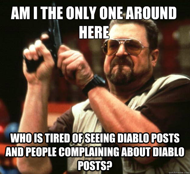 Am I the only one around here who is tired of seeing diablo posts and people complaining about diablo posts? - Am I the only one around here who is tired of seeing diablo posts and people complaining about diablo posts?  Walter