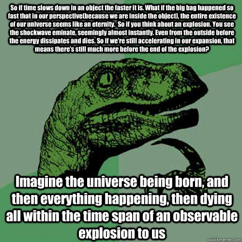 So if time slows down in an object the faster it is. What if the big bag happened so fast that in our perspective(because we are inside the object), the entire existence of our universe seems like an eternity.  So if you think about an explosion. You see   Philosoraptor