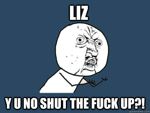 liz y u no shut the fuck up?!   Y U No