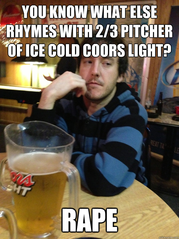 you know what else rhymes with 2/3 pitcher of ice cold coors light?  rape  