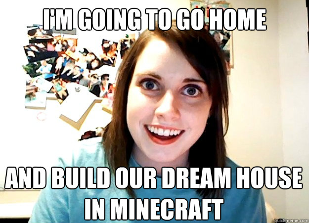 i'm going to go home and build our dream house in minecraft  Overly Attached Girlfriend