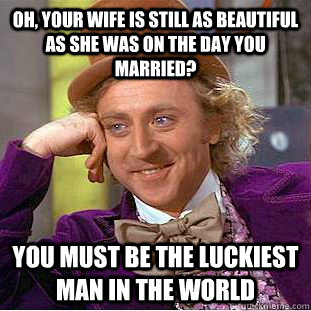 Oh, your wife is still as beautiful as she was on the day you married? You must be the luckiest man in the world  Condescending Wonka