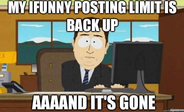 My Ifunny posting limit is back up AAAAND IT'S Gone  aaaand its gone