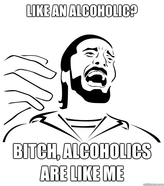 Like an alcoholic? Bitch, alcoholics are like me  Crippling Alcoholic
