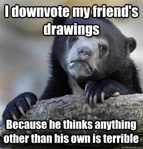 I downvote my friend's drawings Because he thinks anything other than his own is terrible  Confession Bear