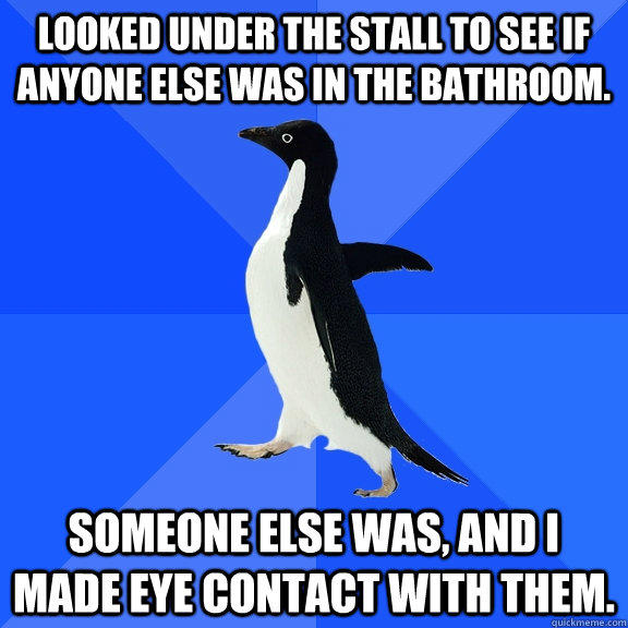 Looked under the stall to see if anyone else was in the bathroom. Someone else was, and I made eye contact with them.  