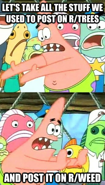 Let's take all the stuff we used to post on r/trees and post it on r/weed  Push it somewhere else Patrick