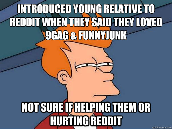 Introduced young relative to Reddit when they said they loved 9gag & Funnyjunk Not sure if helping them or hurting Reddit  Futurama Fry