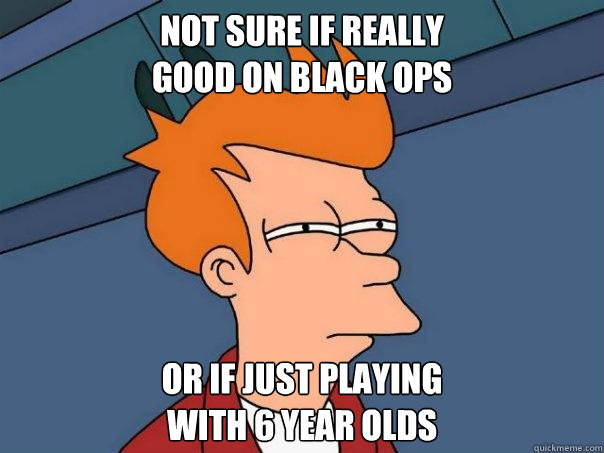 Not sure if really 
good on Black Ops Or if just playing 
with 6 year olds  Futurama Fry