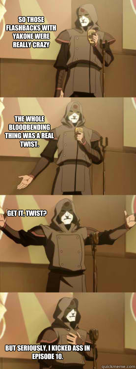 So those flashbacks with yakone were really crazy The whole bloodbending thing was a real twist. Get it, twist? BUT SERIously, I KICKED ASS IN EPISODE 10.  Comedy Amon