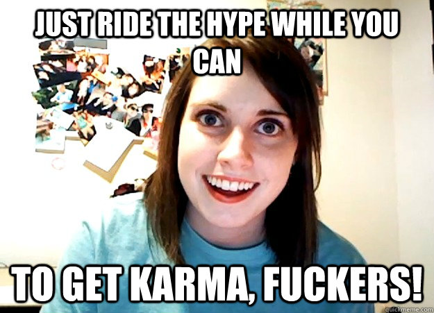 Just ride the hype while you can To get karma, fuckers!  Overly Attached Girlfriend