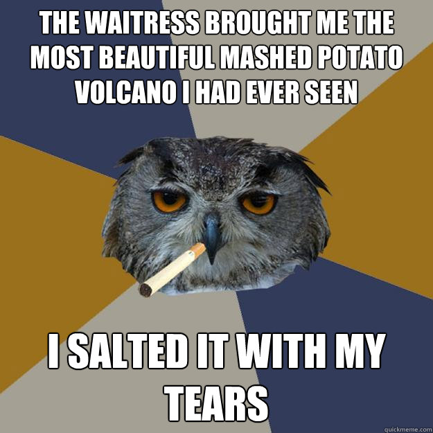 the waitress brought me the most beautiful mashed potato volcano i had ever seen i salted it with my tears - the waitress brought me the most beautiful mashed potato volcano i had ever seen i salted it with my tears  Art Student Owl