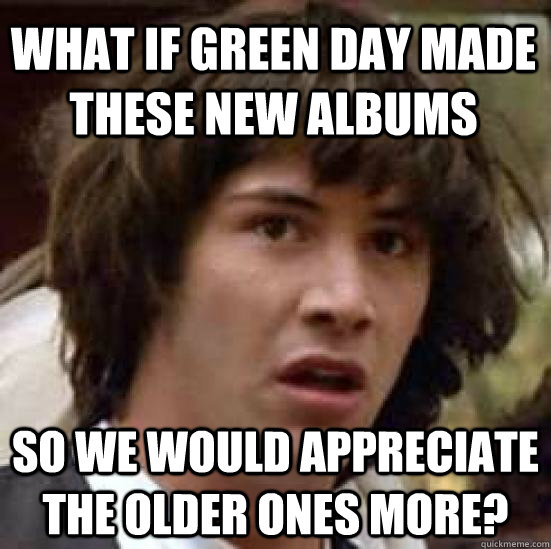 What if Green Day made these new albums So we would appreciate the older ones more?  conspiracy keanu