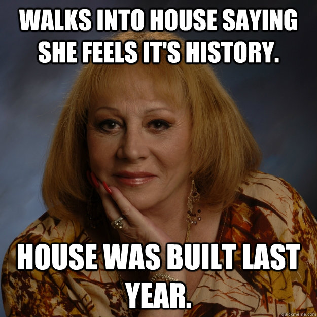 Walks into house saying she feels it's history. House was built last year. - Walks into house saying she feels it's history. House was built last year.  Bullshit Psychic