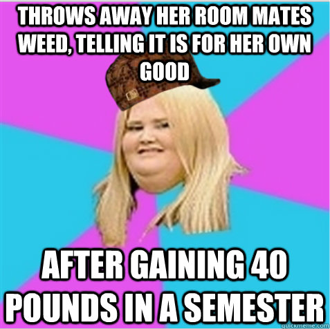 Throws away her room mates weed, telling it is for her own good After gaining 40 pounds in a semester  scumbag fat girl