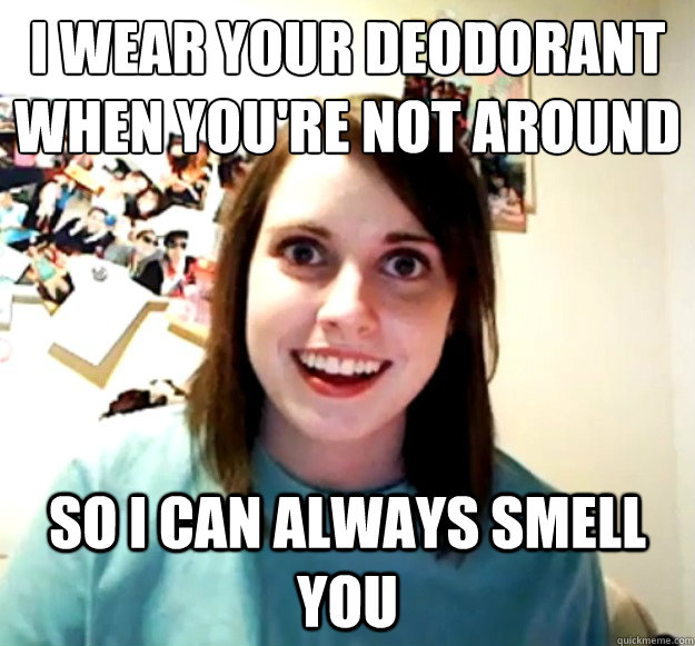 I WEAR YOUR DEODORANT WHEN YOU'RE NOT AROUND SO I CAN ALWAYS SMELL YOU  Overly Attached Girlfriend