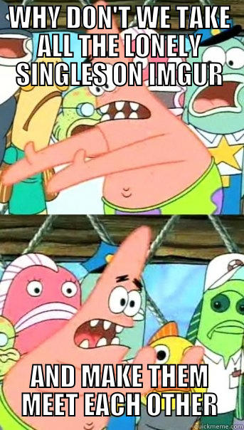 WHY DON'T WE TAKE ALL THE LONELY SINGLES ON IMGUR AND MAKE THEM MEET EACH OTHER Push it somewhere else Patrick