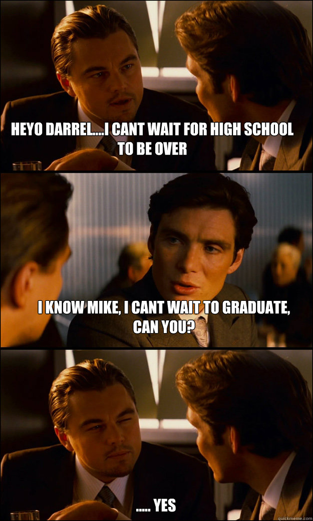 heyo darrel....i cant wait for high school to be over i know mike, i cant wait to graduate, can you?  ..... yes  Inception