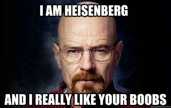 I am Heisenberg  and I really like your boobs   Heisenberg