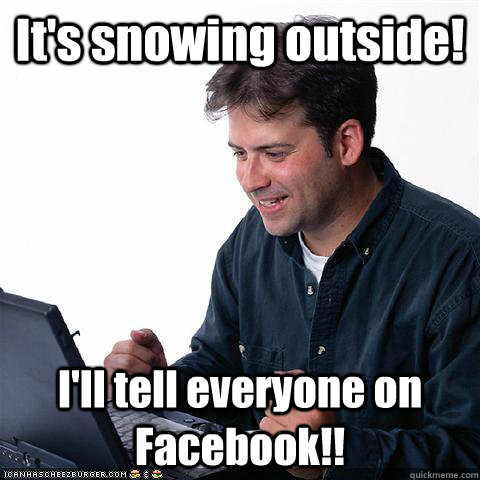 It's snowing outside! I'll tell everyone on Facebook!!  Dumb internet guy