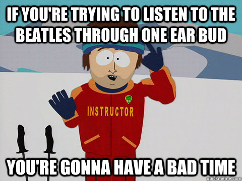 If you're trying to listen to the beatles through one ear bud you're gonna have a bad time  Youre gonna have a bad time