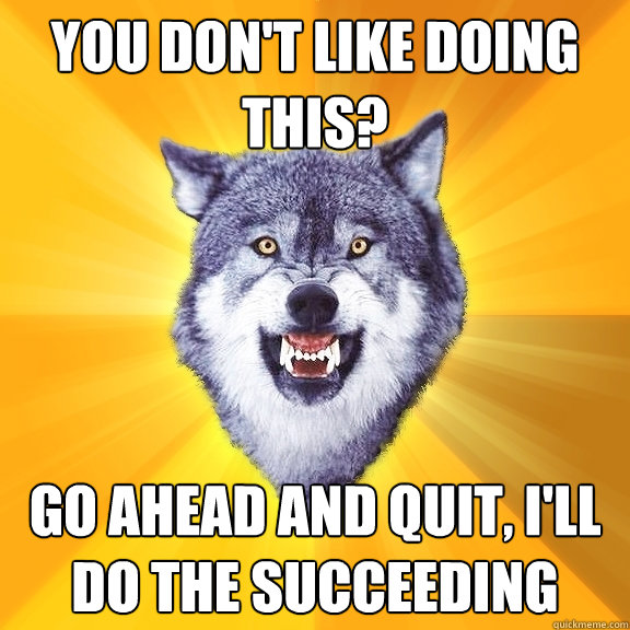 you don't like doing this? go ahead and quit, I'll do the succeeding
  Courage Wolf