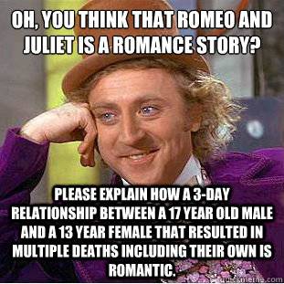 Oh, You think that Romeo and Juliet is a Romance Story?
 Please explain how a 3-day relationship between a 17 year old male and a 13 year female that resulted in multiple deaths including their own is romantic.  Condescending Wonka