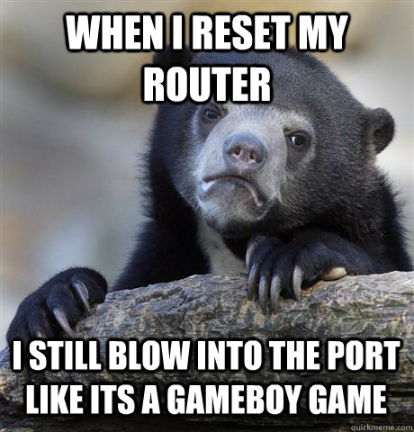 WHEN I RESET MY ROUTER I STILL BLOW INTO THE PORT LIKE ITS A GAMEBOY GAME  Confession Bear