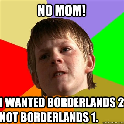 no mom! i wanted borderlands 2. Not borderlands 1.  Angry School Boy