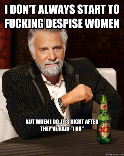 I don't always start to fucking despise women But when I do, it's right after
they've said 