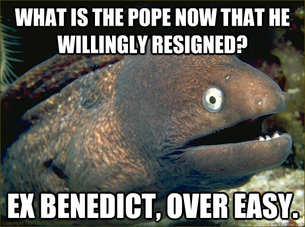 What is the pope now that he willingly resigned? Ex Benedict, over easy. - What is the pope now that he willingly resigned? Ex Benedict, over easy.  Bad Joke Eel