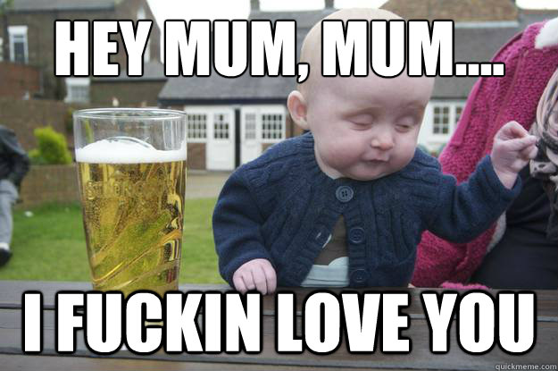 Hey mum, mum.... I fuckin love you  drunk baby