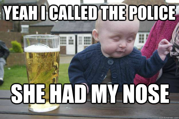 yeah i called the police she had my nose  drunk baby